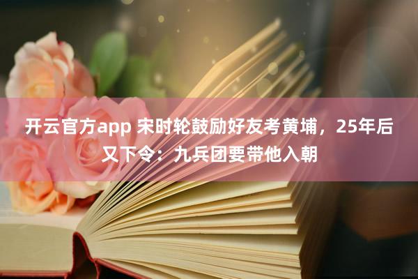 开云官方app 宋时轮鼓励好友考黄埔，25年后又下令：九兵团要带他入朝