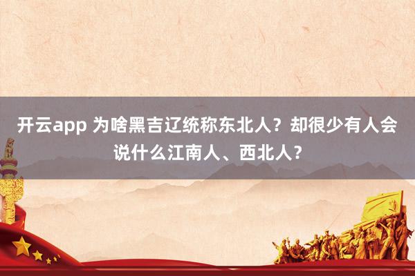 开云app 为啥黑吉辽统称东北人？却很少有人会说什么江南人、西北人？