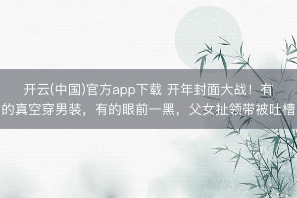 开云(中国)官方app下载 开年封面大战！有的真空穿男装，有的眼前一黑，父女扯领带被吐槽