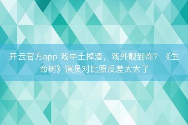 开云官方app 戏中土掉渣，戏外靓到炸？《生命树》演员对比照反差太大了