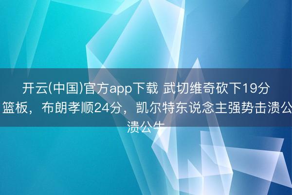 开云(中国)官方app下载 武切维奇砍下19分11篮板，布朗孝顺24分，凯尔特东说念主强势击溃公牛