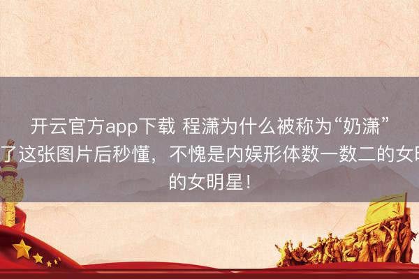 开云官方app下载 程潇为什么被称为“奶潇”？看了这张图片后秒懂，不愧是内娱形体数一数二的女明星！