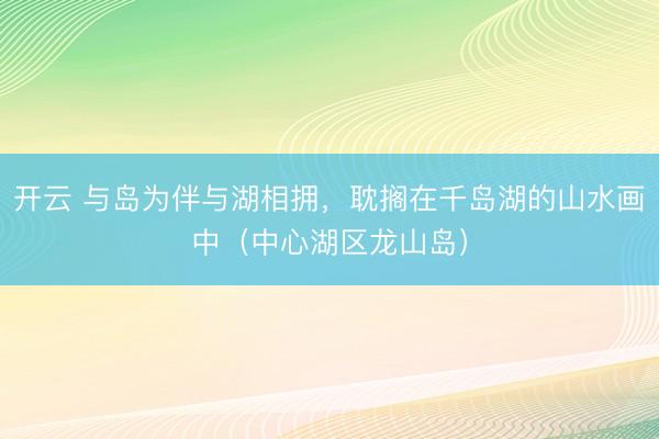 开云 与岛为伴与湖相拥，耽搁在千岛湖的山水画中（中心湖区龙山岛）