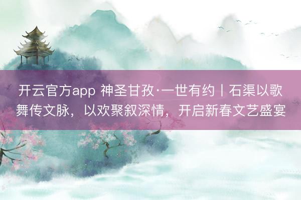 开云官方app 神圣甘孜·一世有约丨石渠以歌舞传文脉,以欢聚叙深情,开启新春文艺盛宴