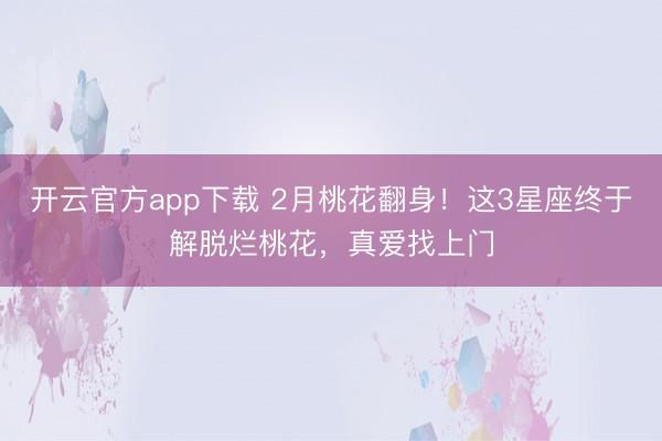 开云官方app下载 2月桃花翻身！这3星座终于解脱烂桃花，真爱找上门