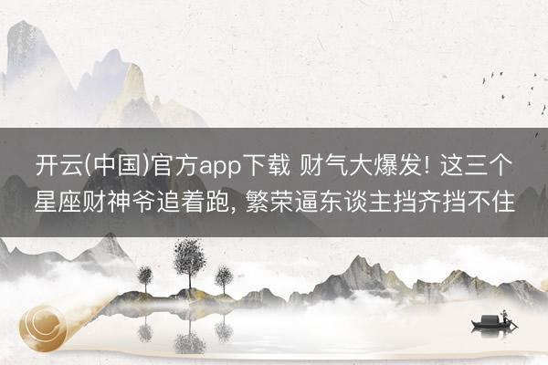 开云(中国)官方app下载 财气大爆发! 这三个星座财神爷追着跑， 繁荣逼东谈主挡齐挡不住