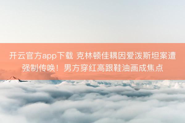 开云官方app下载 克林顿佳耦因爱泼斯坦案遭强制传唤！男方穿红高跟鞋油画成焦点