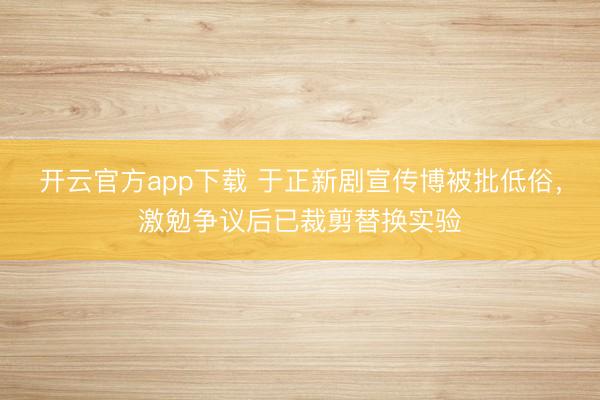 开云官方app下载 于正新剧宣传博被批低俗，激勉争议后已裁剪替换实验