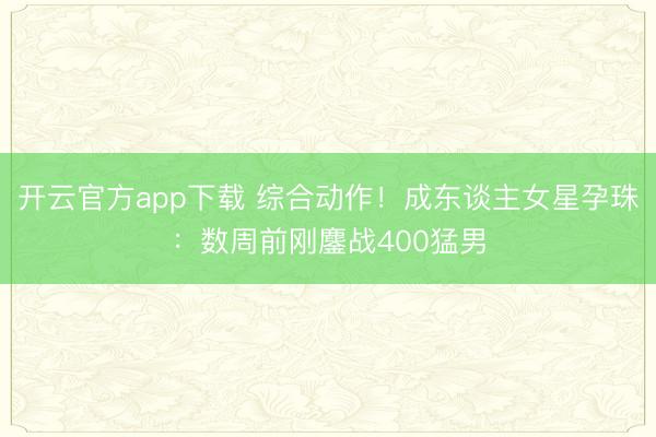 开云官方app下载 综合动作!成东谈主女星孕珠:数周前刚鏖战400猛男