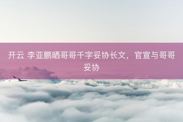 开云 李亚鹏晒哥哥千字妥协长文，官宣与哥哥妥协