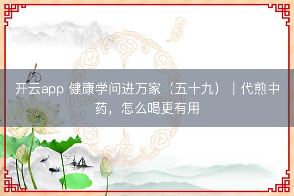 开云app 健康学问进万家(五十九)|代煎中药,怎么喝更有用