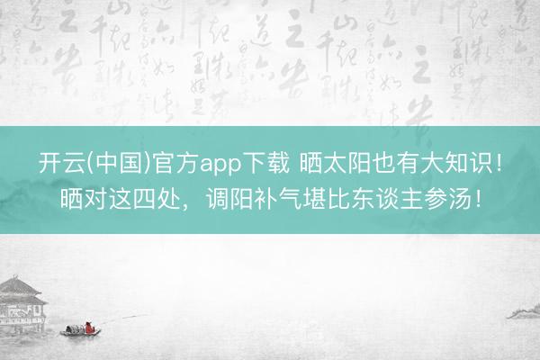 开云(中国)官方app下载 晒太阳也有大知识！晒对这四处，调阳补气堪比东谈主参汤！