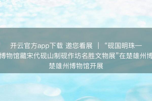 开云官方app下载 邀您看展 ｜ “砚国明珠——上饶市博物馆藏宋代砚山制砚作坊名胜文物展”在楚雄州博物馆开展