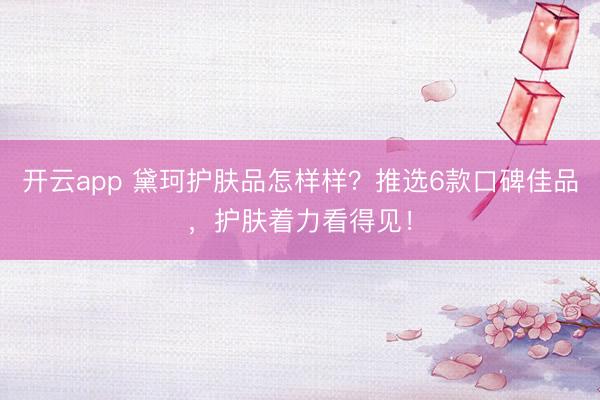 开云app 黛珂护肤品怎样样？推选6款口碑佳品，护肤着力看得见！